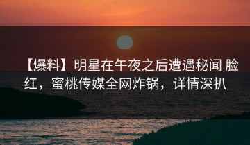 【爆料】明星在午夜之后遭遇秘闻 脸红，蜜桃传媒全网炸锅，详情深扒