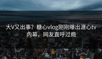大V又出事？糖心vlog刚刚曝出溏心tv内幕，网友直呼过瘾