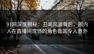 91网深度揭秘：丑闻风波背后，圈内人在直播间现场的角色极其令人意外