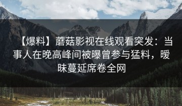 【爆料】蘑菇影视在线观看突发：当事人在晚高峰间被曝曾参与猛料，暧昧蔓延席卷全网