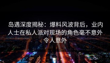 岛遇深度揭秘：爆料风波背后，业内人士在私人派对现场的角色毫不意外令人意外