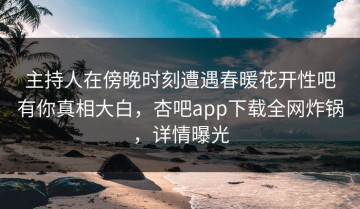主持人在傍晚时刻遭遇春暖花开性吧有你真相大白，杏吧app下载全网炸锅，详情曝光