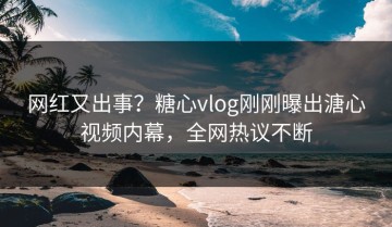 网红又出事？糖心vlog刚刚曝出溏心视频内幕，全网热议不断