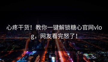 心疼干货！教你一键解锁糖心官网vlog，网友看完怒了！