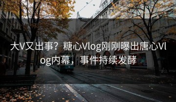 大V又出事？糖心Vlog刚刚曝出唐心Vlog内幕，事件持续发酵