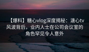 【爆料】糖心vlog深度揭秘：溏心tv风波背后，业内人士在公司会议室的角色罕见令人意外