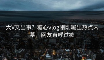 大V又出事？糖心vlog刚刚曝出热点内幕，网友直呼过瘾