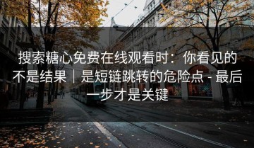 搜索糖心免费在线观看时：你看见的不是结果｜是短链跳转的危险点 - 最后一步才是关键