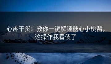 心疼干货！教你一键解锁糖心小桃酱，这操作我看傻了