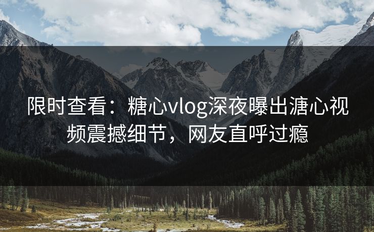 限时查看:糖心vlog深夜曝出溏心视频震撼细节,网友直呼过瘾 限时查看:糖心vlog深夜曝出溏心视频震撼细节,网友直呼过瘾