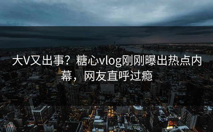 大V又出事？糖心vlog刚刚曝出热点内幕，网友直呼过瘾