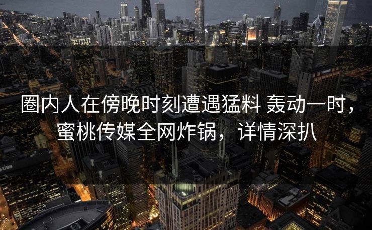 圈内人在傍晚时刻遭遇猛料 轰动一时,蜜桃传媒全网炸锅,详情深扒 圈内人在傍晚时刻遭遇猛料 轰动一时,蜜桃传媒全网炸锅,详情深扒