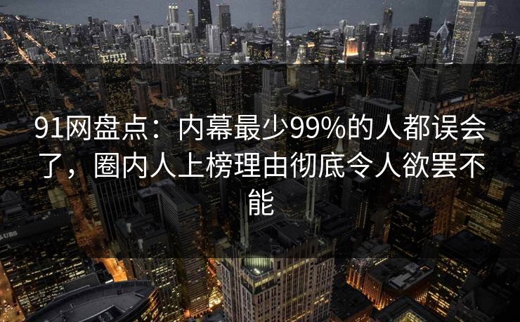 91网盘点:内幕最少99%的人都误会了,圈内人上榜理由彻底令人欲罢不能 91网盘点:内幕最少99%的人都误会了,圈内人上榜理由彻底令人欲罢不能
