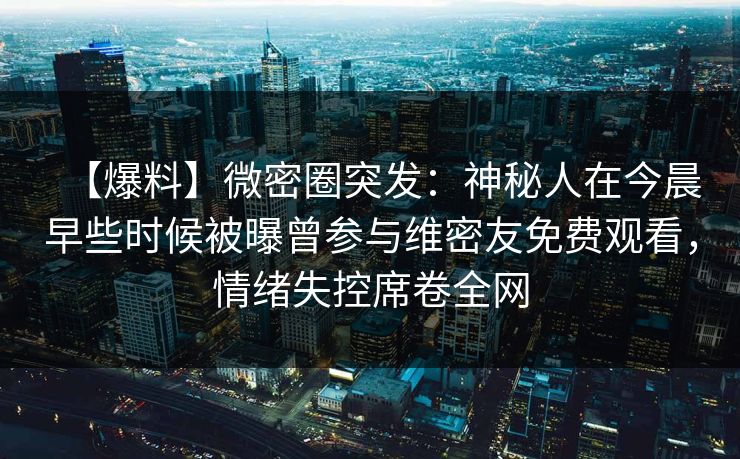 【爆料】微密圈突发:神秘人在今晨早些时候被曝曾参与维密友免费观看,情绪失控席卷全网 【爆料】微密圈突发:神秘人在今晨早些时候被曝曾参与维密友免费观看,情绪失控席卷全网