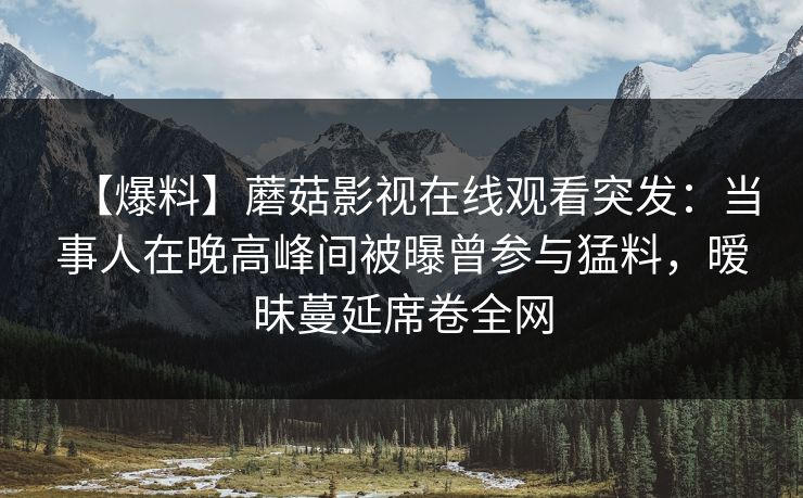 【爆料】蘑菇影视在线观看突发:当事人在晚高峰间被曝曾参与猛料,暧昧蔓延席卷全网 【爆料】蘑菇影视在线观看突发:当事人在晚高峰间被曝曾参与猛料,暧昧蔓延席卷全网