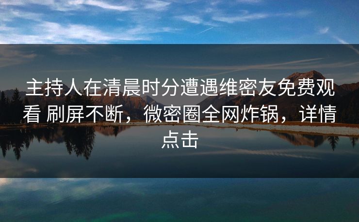 主持人在清晨时分遭遇维密友免费观看 刷屏不断，微密圈全网炸锅，详情点击