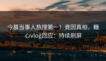 今晨当事人热搜第一！竟因真相，糖心vlog回应：持续刷屏