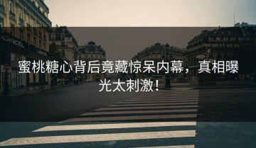 蜜桃糖心背后竟藏惊呆内幕，真相曝光太刺激！