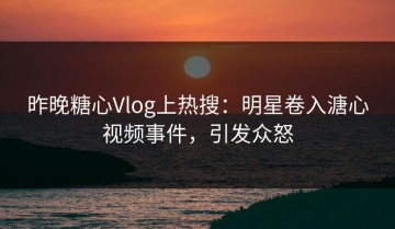 昨晚糖心Vlog上热搜：明星卷入溏心视频事件，引发众怒