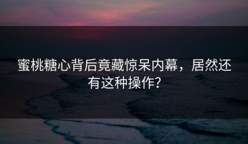 蜜桃糖心背后竟藏惊呆内幕，居然还有这种操作？