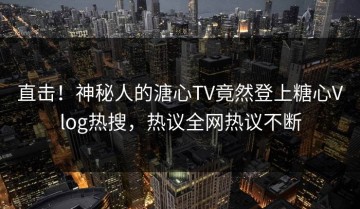 直击！神秘人的溏心TV竟然登上糖心Vlog热搜，热议全网热议不断