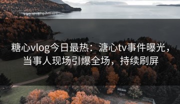 糖心vlog今日最热：溏心tv事件曝光，当事人现场引爆全场，持续刷屏