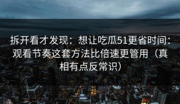 拆开看才发现：想让吃瓜51更省时间：观看节奏这套方法比倍速更管用（真相有点反常识）