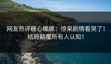网友热评糖心娜娜：惊呆剧情看哭了！结局颠覆所有人认知！