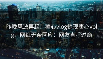 昨晚风波再起！糖心vlog惊现唐心volg，网红无奈回应：网友直呼过瘾