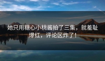 她只用糖心小桃酱拍了三集，就羞耻爆红，评论区炸了！
