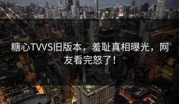 糖心TVVS旧版本，羞耻真相曝光，网友看完怒了！