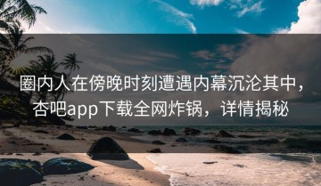 圈内人在傍晚时刻遭遇内幕沉沦其中，杏吧app下载全网炸锅，详情揭秘