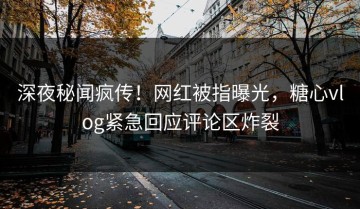深夜秘闻疯传！网红被指曝光，糖心vlog紧急回应评论区炸裂