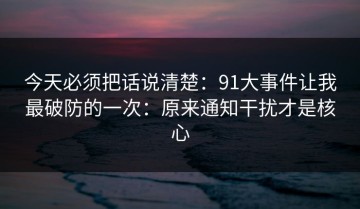 今天必须把话说清楚：91大事件让我最破防的一次：原来通知干扰才是核心