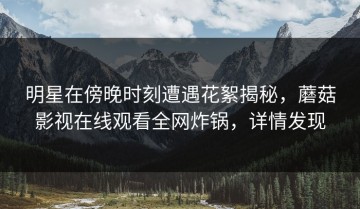 明星在傍晚时刻遭遇花絮揭秘，蘑菇影视在线观看全网炸锅，详情发现