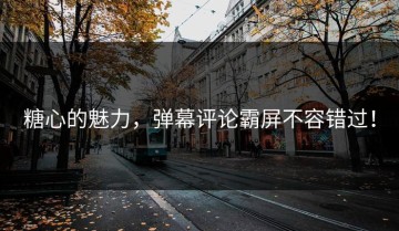 糖心的魅力，弹幕评论霸屏不容错过！