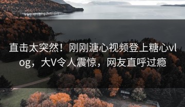 直击太突然！刚刚溏心视频登上糖心vlog，大V令人震惊，网友直呼过瘾