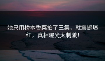 她只用桥本香菜拍了三集，就震撼爆红，真相曝光太刺激！