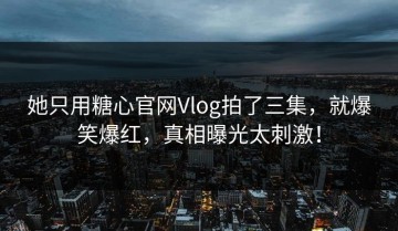 她只用糖心官网Vlog拍了三集，就爆笑爆红，真相曝光太刺激！