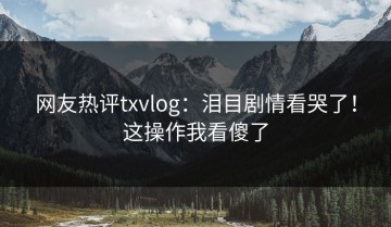 网友热评txvlog：泪目剧情看哭了！这操作我看傻了