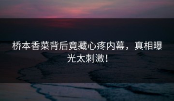 桥本香菜背后竟藏心疼内幕，真相曝光太刺激！
