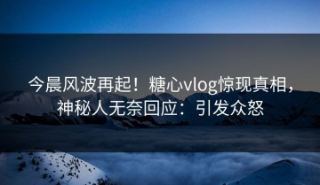 今晨风波再起！糖心vlog惊现真相，神秘人无奈回应：引发众怒