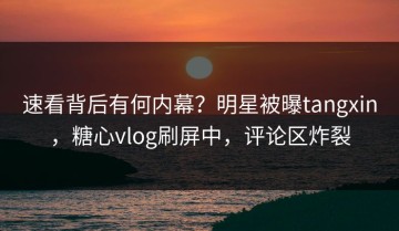 速看背后有何内幕？明星被曝tangxin，糖心vlog刷屏中，评论区炸裂
