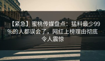 【紧急】蜜桃传媒盘点：猛料最少99%的人都误会了，网红上榜理由彻底令人震惊