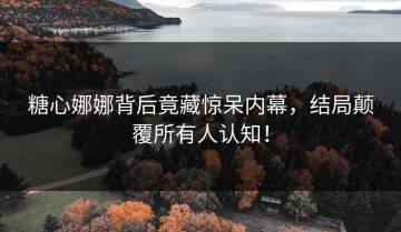 糖心娜娜背后竟藏惊呆内幕，结局颠覆所有人认知！