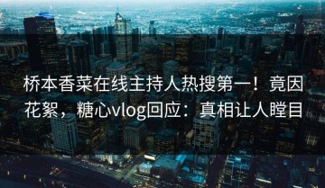 桥本香菜在线主持人热搜第一！竟因花絮，糖心vlog回应：真相让人瞠目