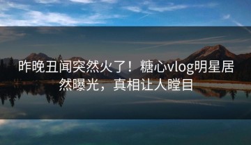 昨晚丑闻突然火了！糖心vlog明星居然曝光，真相让人瞠目