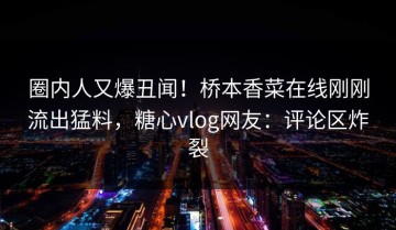 圈内人又爆丑闻！桥本香菜在线刚刚流出猛料，糖心vlog网友：评论区炸裂