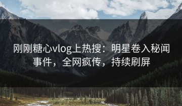 刚刚糖心vlog上热搜：明星卷入秘闻事件，全网疯传，持续刷屏