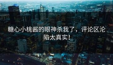 糖心小桃酱的眼神杀我了，评论区沦陷太真实！